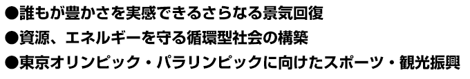 ●誰もが豊かさを実感できるさらなる景気回復 ●資源、エネルギーを守る循環型社会の構築 ●東京オリンピック・パラリンピックに向けたスポーツ・観光振興