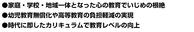 ●家庭・学校・地域一体となった心の教育でいじめの根絶 ●幼児教育無償化や高等教育の負担軽減の実現 ●時代に即したカリキュラムで教育レベルの向上